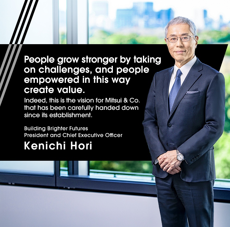 People grow stronger by taking on challenges, and people empowered in this way create value. Indeed, this is the vision for Mitsui & Co. that has been carefully handed down since its establishment. Building Brighter Futures President and Chief Executive Officer Kenichi Hori