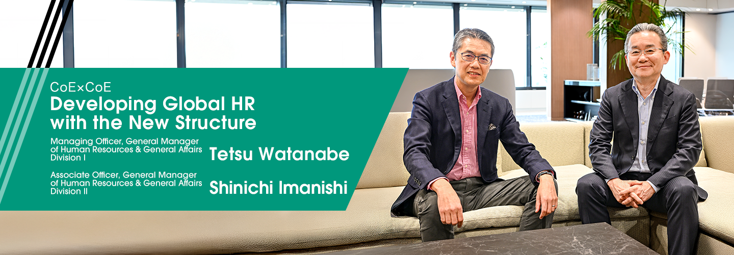 CoExCoE Developing Global HR with the New Structure Managing Officer, General Manager of Human Resources & General Affairs Division I Tetsu Watanabe Managing Officer, General Manager of Human Resources & General Affairs Division II Shinichi Imanishi