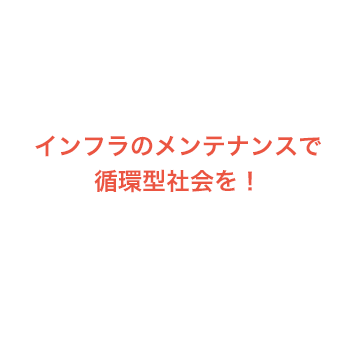 インフラのメンテナンスで循環型社会を！