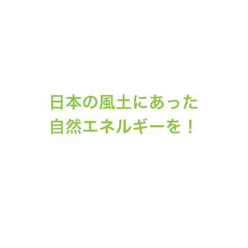 日本の風土にあった自然エネルギーを！