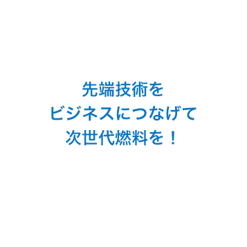 先端技術をビジネスにつなげて次世代燃料を！